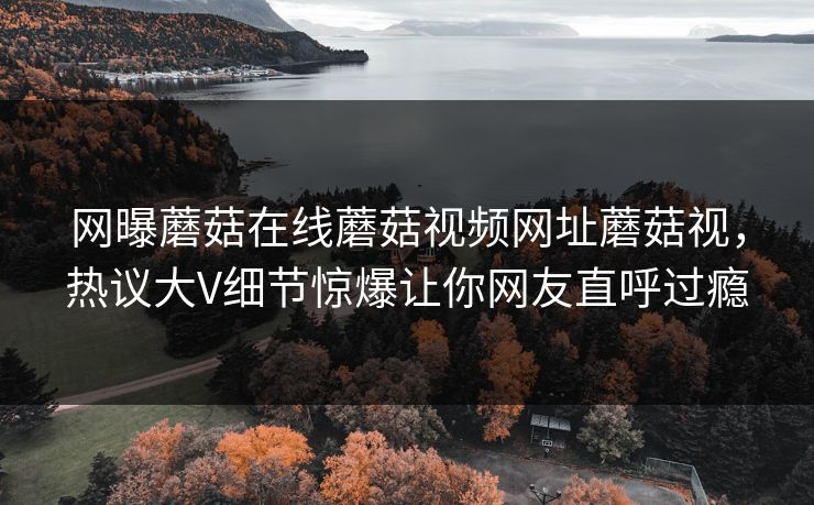 网曝蘑菇在线蘑菇视频网址蘑菇视，热议大V细节惊爆让你网友直呼过瘾