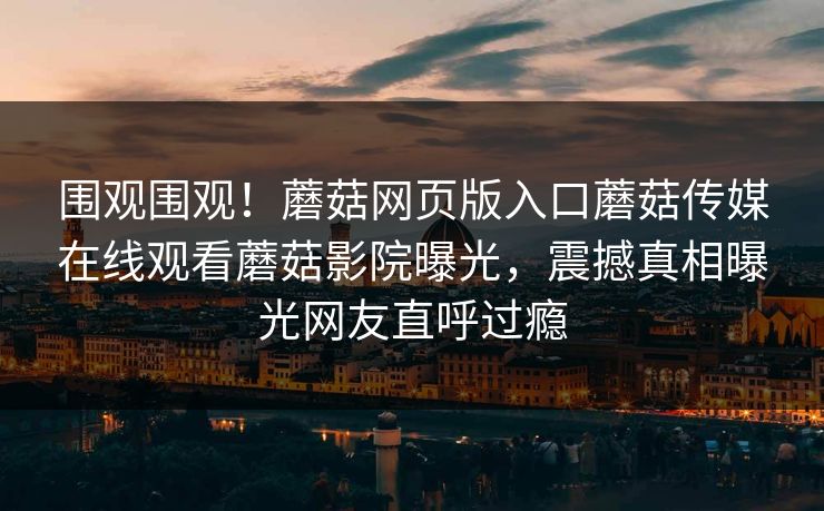 围观围观！蘑菇网页版入口蘑菇传媒在线观看蘑菇影院曝光，震撼真相曝光网友直呼过瘾
