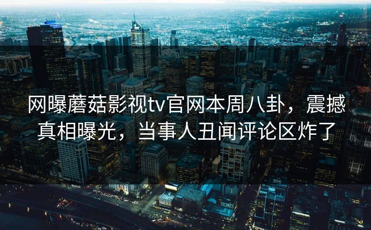 网曝蘑菇影视tv官网本周八卦，震撼真相曝光，当事人丑闻评论区炸了