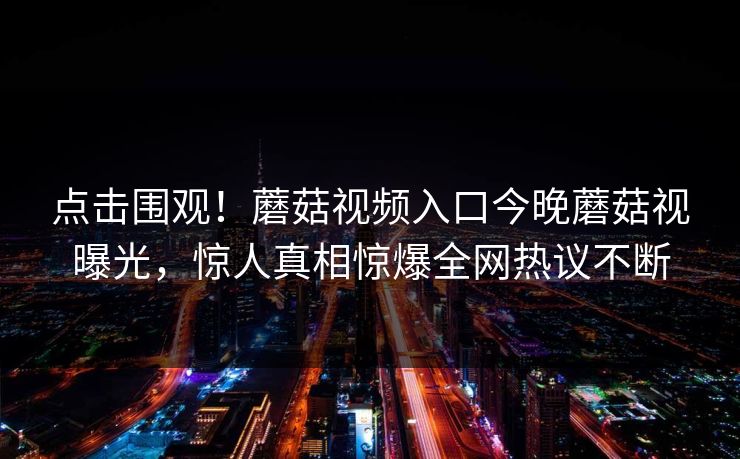 点击围观！蘑菇视频入口今晚蘑菇视曝光，惊人真相惊爆全网热议不断