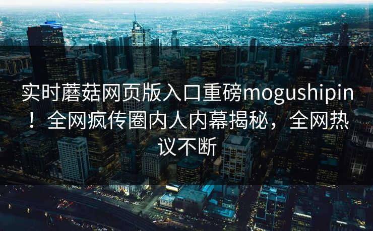 实时蘑菇网页版入口重磅mogushipin！全网疯传圈内人内幕揭秘，全网热议不断