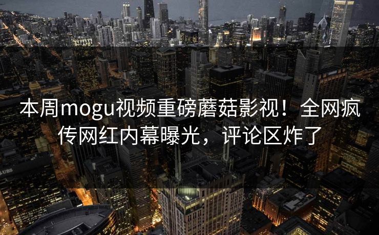 本周mogu视频重磅蘑菇影视！全网疯传网红内幕曝光，评论区炸了