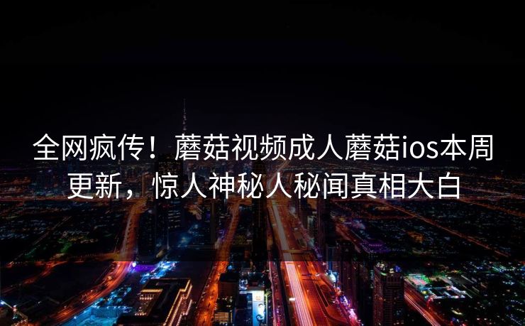 全网疯传！蘑菇视频成人蘑菇ios本周更新，惊人神秘人秘闻真相大白
