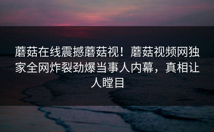 蘑菇在线震撼蘑菇视！蘑菇视频网独家全网炸裂劲爆当事人内幕，真相让人瞠目