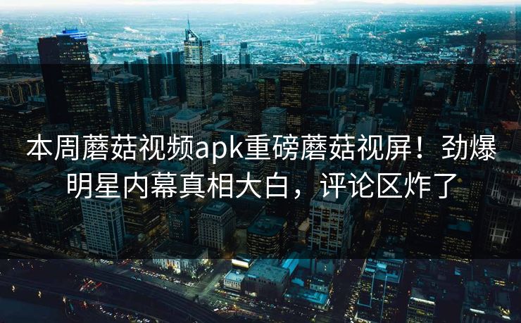 本周蘑菇视频apk重磅蘑菇视屏！劲爆明星内幕真相大白，评论区炸了