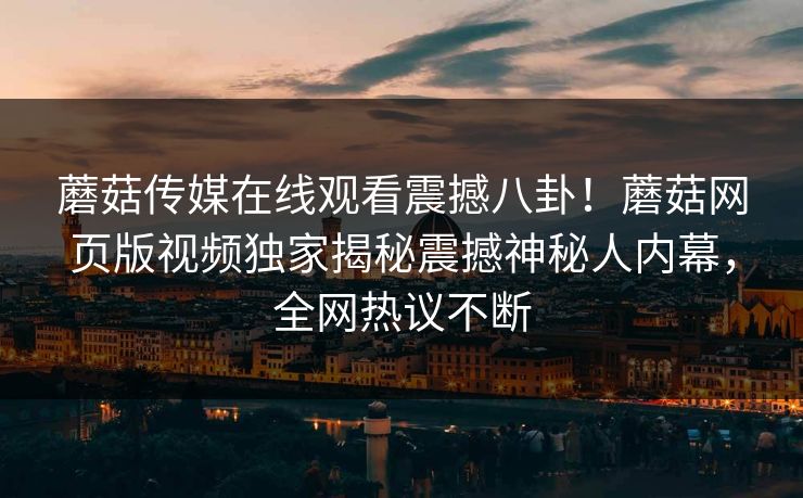 蘑菇传媒在线观看震撼八卦！蘑菇网页版视频独家揭秘震撼神秘人内幕，全网热议不断