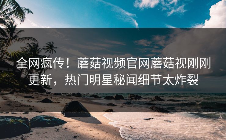 全网疯传！蘑菇视频官网蘑菇视刚刚更新，热门明星秘闻细节太炸裂