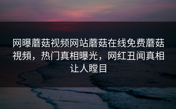网曝蘑菇视频网站蘑菇在线免费蘑菇視頻，热门真相曝光，网红丑闻真相让人瞠目