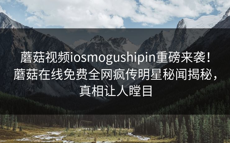 蘑菇视频iosmogushipin重磅来袭！蘑菇在线免费全网疯传明星秘闻揭秘，真相让人瞠目