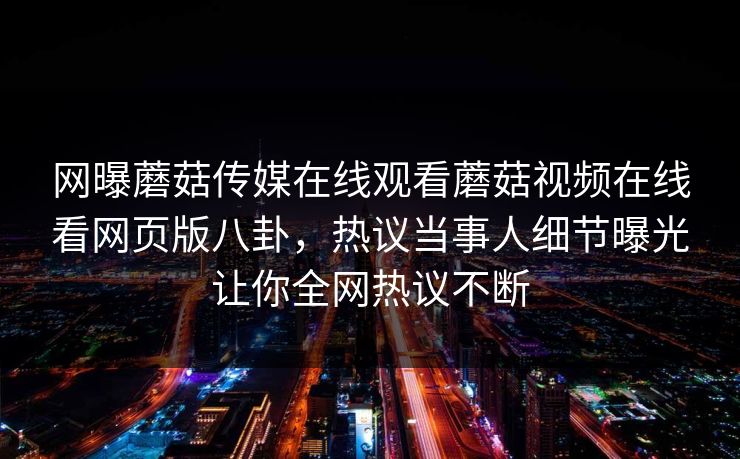 网曝蘑菇传媒在线观看蘑菇视频在线看网页版八卦，热议当事人细节曝光让你全网热议不断