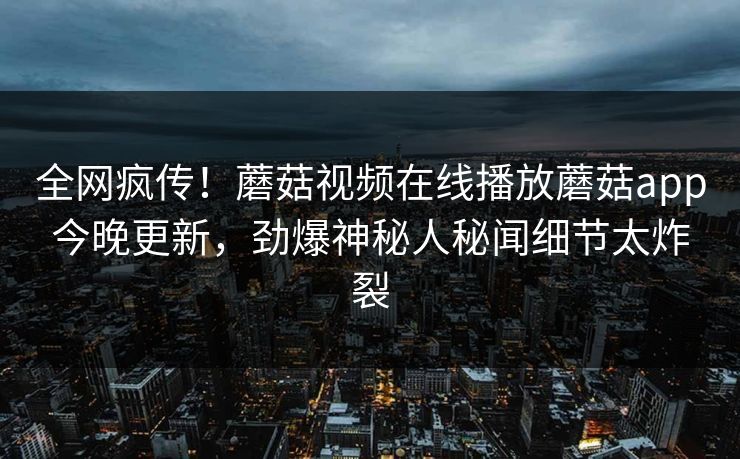 全网疯传！蘑菇视频在线播放蘑菇app今晚更新，劲爆神秘人秘闻细节太炸裂