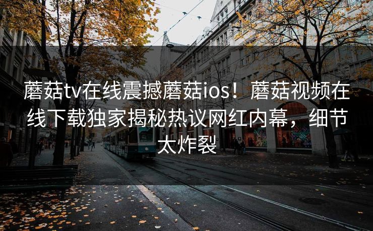 蘑菇tv在线震撼蘑菇ios！蘑菇视频在线下载独家揭秘热议网红内幕，细节太炸裂