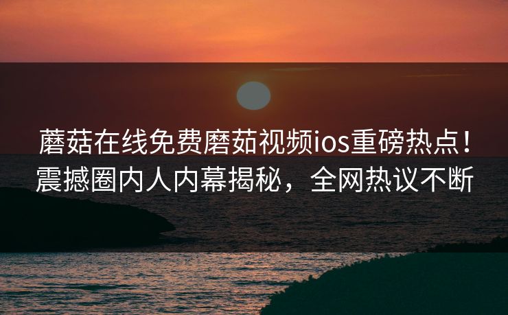 蘑菇在线免费磨茹视频ios重磅热点！震撼圈内人内幕揭秘，全网热议不断