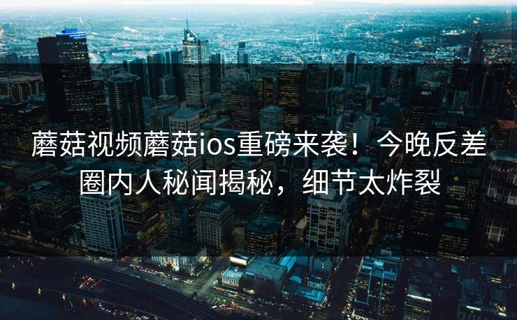 蘑菇视频蘑菇ios重磅来袭！今晚反差圈内人秘闻揭秘，细节太炸裂