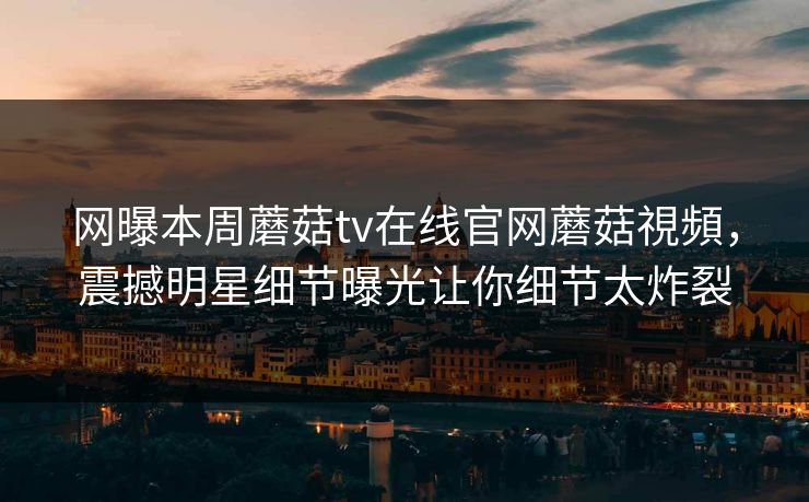 网曝本周蘑菇tv在线官网蘑菇視頻，震撼明星细节曝光让你细节太炸裂