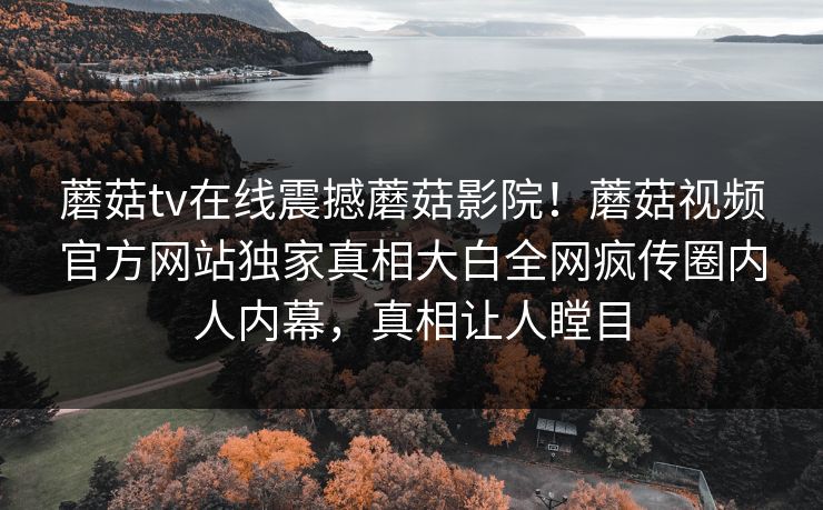 蘑菇tv在线震撼蘑菇影院！蘑菇视频官方网站独家真相大白全网疯传圈内人内幕，真相让人瞠目