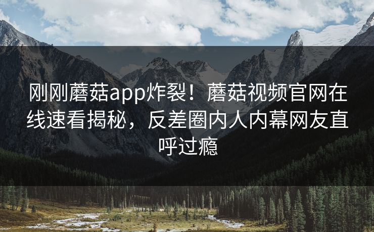 刚刚蘑菇app炸裂！蘑菇视频官网在线速看揭秘，反差圈内人内幕网友直呼过瘾