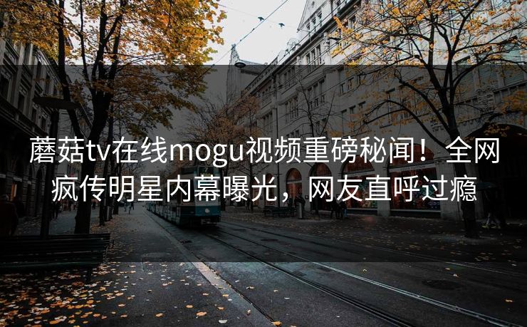 蘑菇tv在线mogu视频重磅秘闻！全网疯传明星内幕曝光，网友直呼过瘾