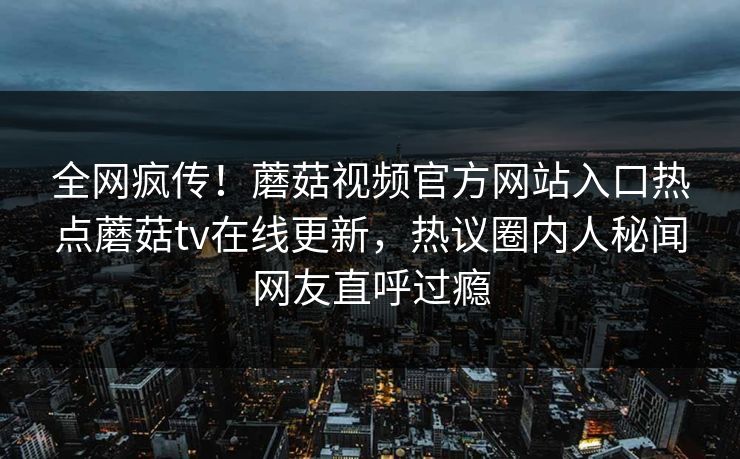 全网疯传！蘑菇视频官方网站入口热点蘑菇tv在线更新，热议圈内人秘闻网友直呼过瘾