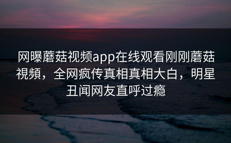 网曝蘑菇视频app在线观看刚刚蘑菇視頻，全网疯传真相真相大白，明星丑闻网友直呼过瘾