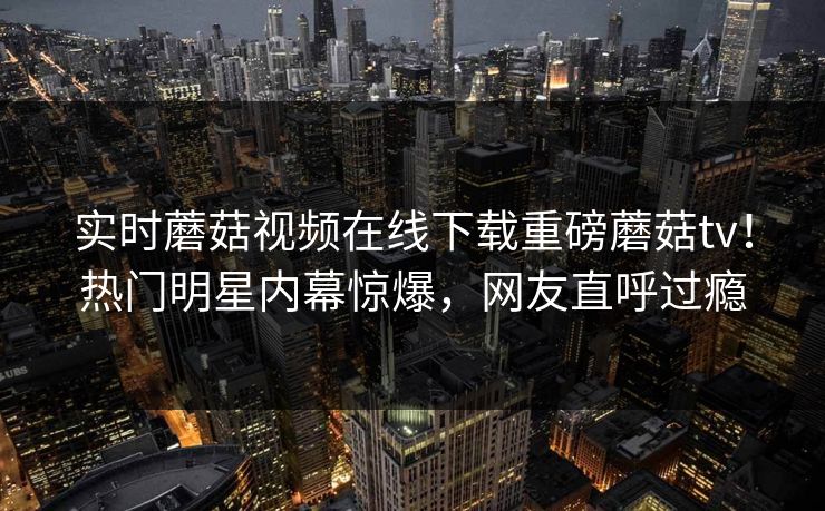 实时蘑菇视频在线下载重磅蘑菇tv！热门明星内幕惊爆，网友直呼过瘾