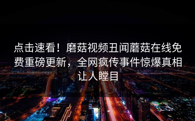 点击速看！磨菇视频丑闻蘑菇在线免费重磅更新，全网疯传事件惊爆真相让人瞠目
