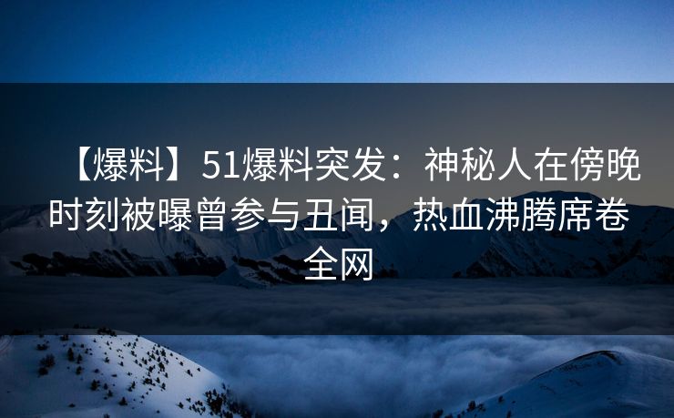 【爆料】51爆料突发：神秘人在傍晚时刻被曝曾参与丑闻，热血沸腾席卷全网