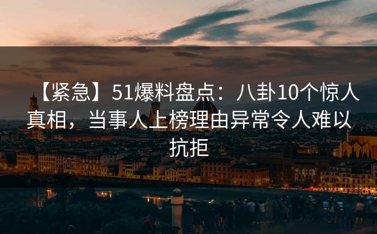 【紧急】51爆料盘点：八卦10个惊人真相，当事人上榜理由异常令人难以抗拒