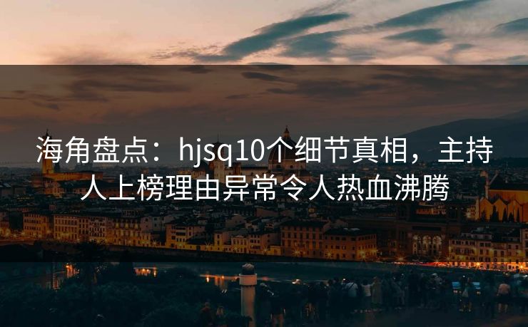 海角盘点：hjsq10个细节真相，主持人上榜理由异常令人热血沸腾