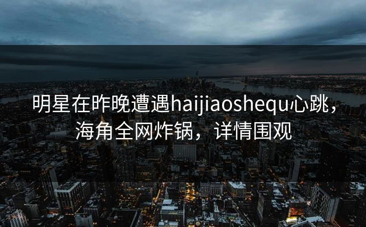 明星在昨晚遭遇haijiaoshequ心跳，海角全网炸锅，详情围观