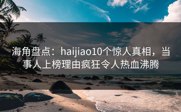海角盘点：haijiao10个惊人真相，当事人上榜理由疯狂令人热血沸腾
