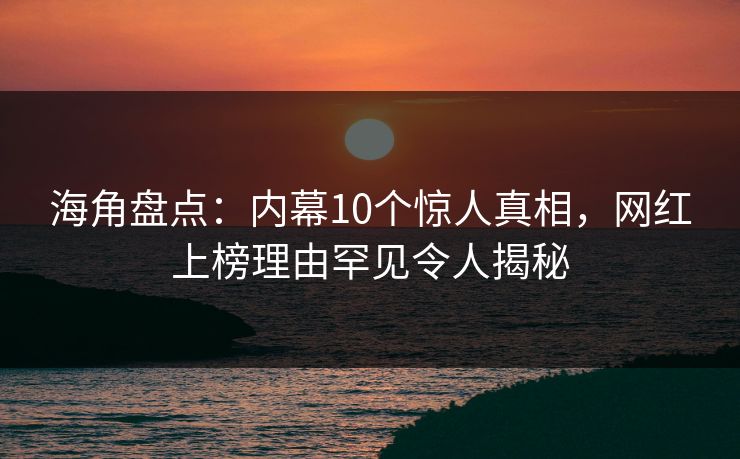海角盘点：内幕10个惊人真相，网红上榜理由罕见令人揭秘