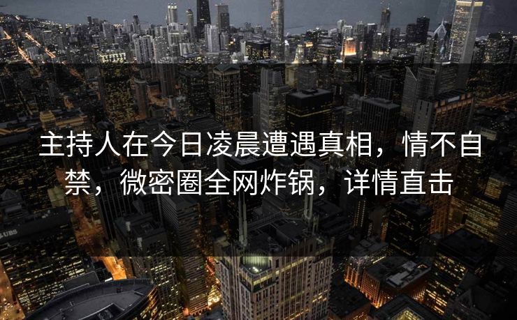 主持人在今日凌晨遭遇真相，情不自禁，微密圈全网炸锅，详情直击