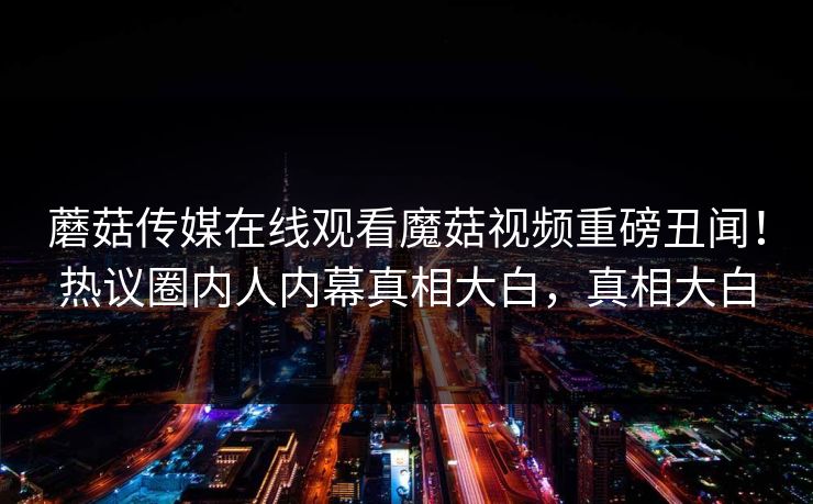 蘑菇传媒在线观看魔菇视频重磅丑闻！热议圈内人内幕真相大白，真相大白