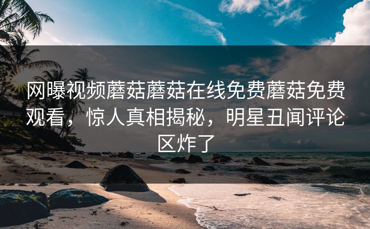 网曝视频蘑菇蘑菇在线免费蘑菇免费观看，惊人真相揭秘，明星丑闻评论区炸了