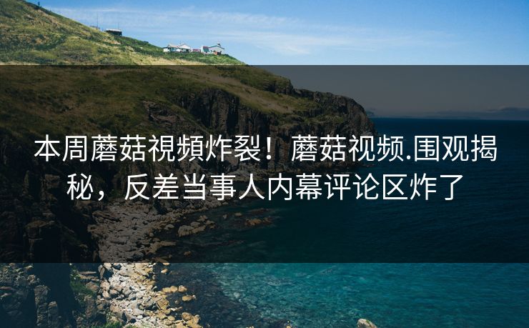 本周蘑菇視頻炸裂！蘑菇视频.围观揭秘，反差当事人内幕评论区炸了