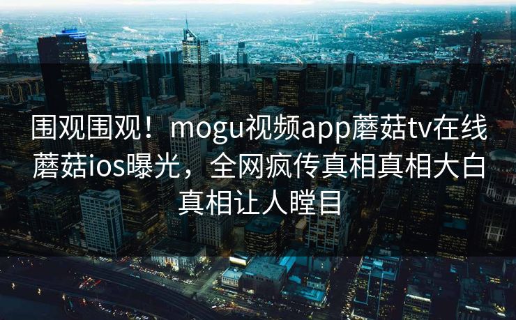 围观围观！mogu视频app蘑菇tv在线蘑菇ios曝光，全网疯传真相真相大白真相让人瞠目