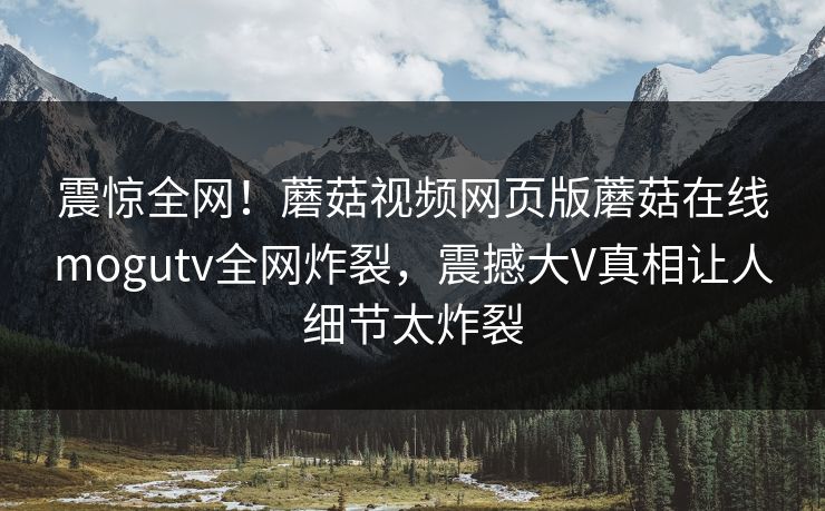 震惊全网！蘑菇视频网页版蘑菇在线mogutv全网炸裂，震撼大V真相让人细节太炸裂