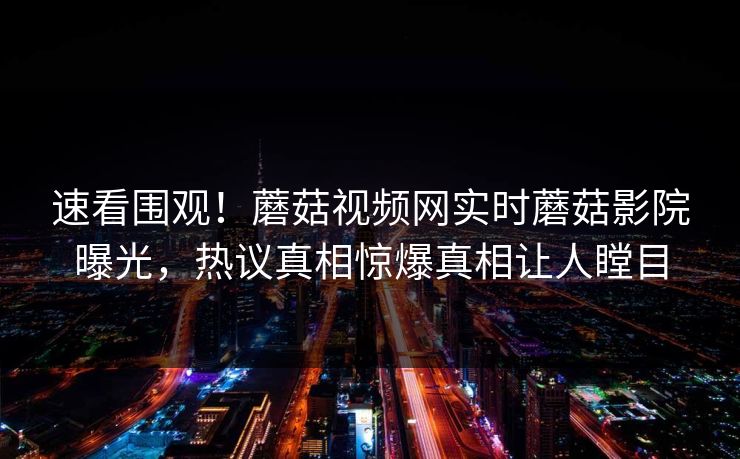 速看围观！蘑菇视频网实时蘑菇影院曝光，热议真相惊爆真相让人瞠目