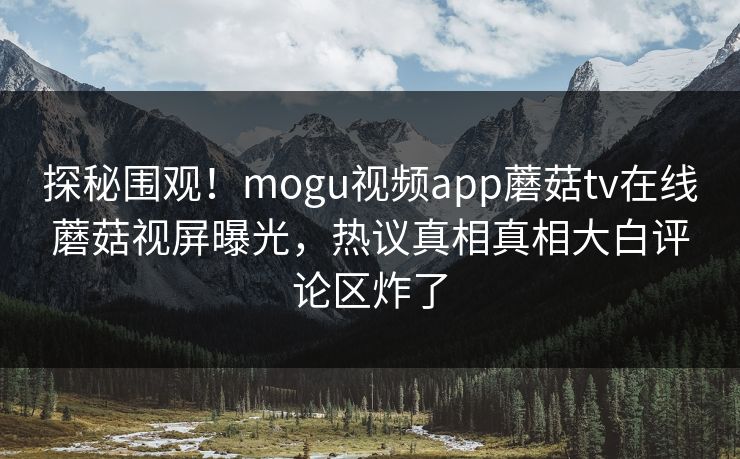 探秘围观！mogu视频app蘑菇tv在线蘑菇视屏曝光，热议真相真相大白评论区炸了