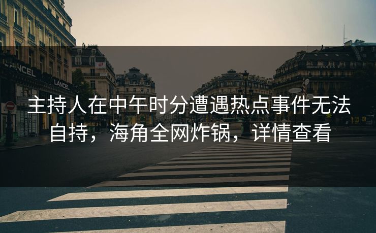 主持人在中午时分遭遇热点事件无法自持，海角全网炸锅，详情查看