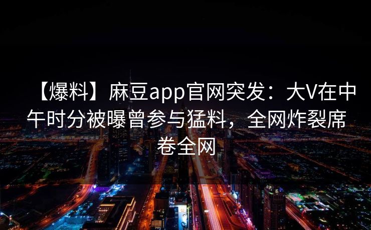 【爆料】麻豆app官网突发：大V在中午时分被曝曾参与猛料，全网炸裂席卷全网