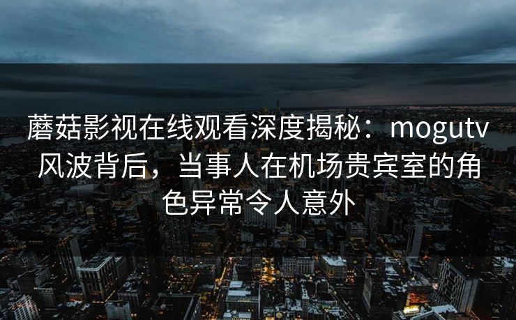 蘑菇影视在线观看深度揭秘：mogutv风波背后，当事人在机场贵宾室的角色异常令人意外