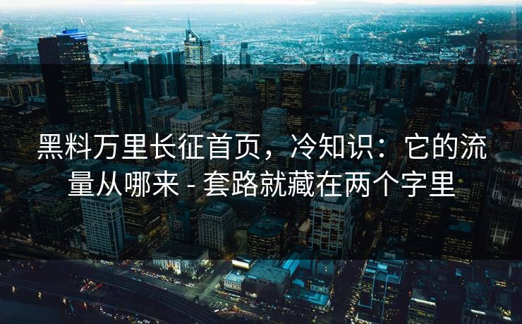 黑料万里长征首页，冷知识：它的流量从哪来 - 套路就藏在两个字里