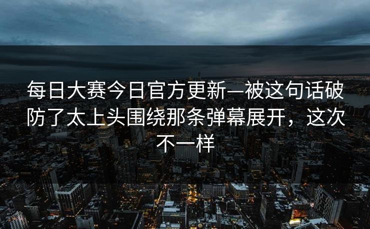 每日大赛今日官方更新—被这句话破防了太上头围绕那条弹幕展开，这次不一样