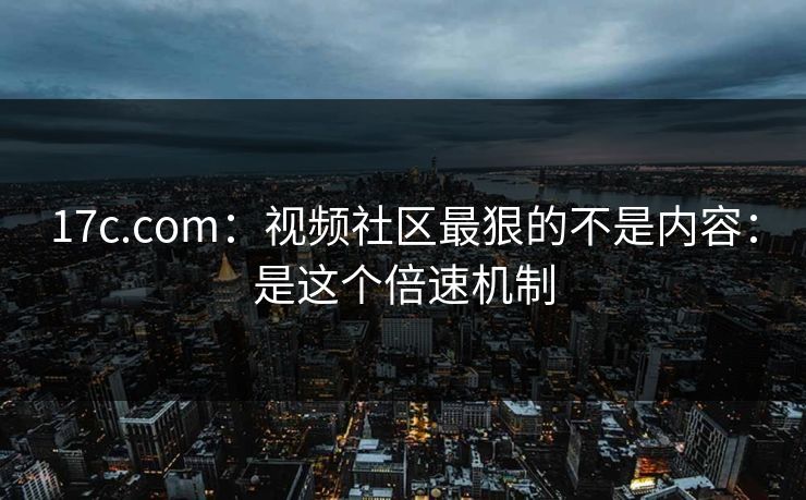 17c.com：视频社区最狠的不是内容：是这个倍速机制
