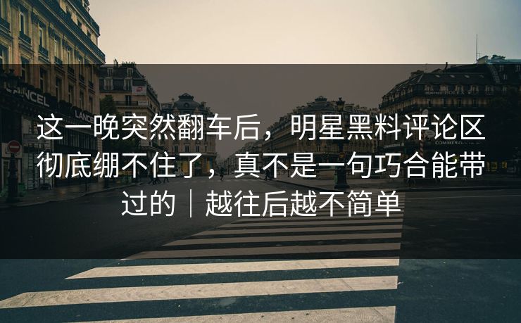 这一晚突然翻车后，明星黑料评论区彻底绷不住了，真不是一句巧合能带过的｜越往后越不简单