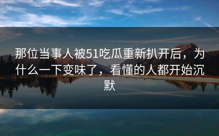那位当事人被51吃瓜重新扒开后，为什么一下变味了，看懂的人都开始沉默